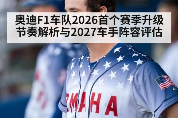 奥迪F1车队2026首个赛季升级节奏解析与2027车手阵容评估